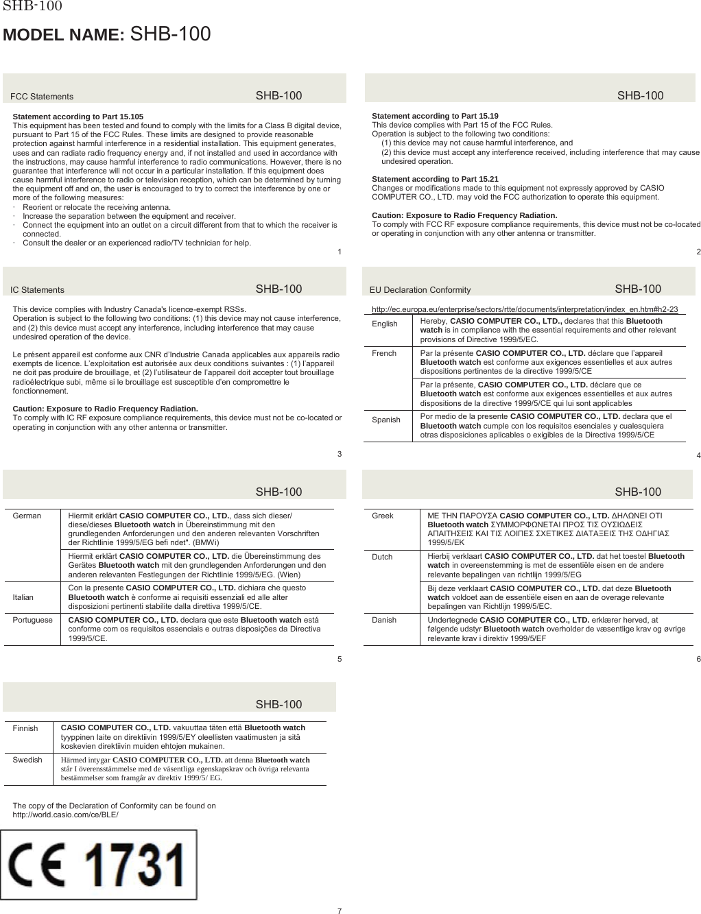 SHB-100  MODEL NAME: SHB-100FCC Statements  SHB-100Statement according to Part 15.105 This equipment has been tested and found to comply with the limits for a Class B digital device, pursuant to Part 15 of the FCC Rules. These limits are designed to provide reasonable protection against harmful interference in a residential installation. This equipment generates, uses and can radiate radio frequency energy and, if not installed and used in accordance with the instructions, may cause harmful interference to radio communications. However, there is no guarantee that interference will not occur in a particular installation. If this equipment does cause harmful interference to radio or television reception, which can be determined by turning the equipment off and on, the user is encouraged to try to correct the interference by one or more of the following measures: xReorient or relocate the receiving antenna. xIncrease the separation between the equipment and receiver. xConnect the equipment into an outlet on a circuit different from that to which the receiver is connected. xConsult the dealer or an experienced radio/TV technician for help.   1SHB-100Statement according to Part 15.19 This device complies with Part 15 of the FCC Rules. Operation is subject to the following two conditions: (1) this device may not cause harmful interference, and (2) this device must accept any interference received, including interference that may cause undesired operation. Statement according to Part 15.21 Changes or modifications made to this equipment not expressly approved by CASIO COMPUTER CO., LTD. may void the FCC authorization to operate this equipment. Caution: Exposure to Radio Frequency Radiation. To comply with FCC RF exposure compliance requirements, this device must not be co-located or operating in conjunction with any other antenna or transmitter.2IC Statements  SHB-100This device complies with Industry Canada&apos;s licence-exempt RSSs. Operation is subject to the following two conditions: (1) this device may not cause interference, and (2) this device must accept any interference, including interference that may cause undesired operation of the device. Le présent appareil est conforme aux CNR d’Industrie Canada applicables aux appareils radio exempts de licence. L’exploitation est autorisée aux deux conditions suivantes : (1) l’appareil ne doit pas produire de brouillage, et (2) l’utilisateur de l’appareil doit accepter tout brouillage radioélectrique subi, même si le brouillage est susceptible d’en compromettre le fonctionnement. Caution: Exposure to Radio Frequency Radiation. To comply with IC RF exposure compliance requirements, this device must not be co-located or operating in conjunction with any other antenna or transmitter. 3EU Declaration Conformity  SHB-100http://ec.europa.eu/enterprise/sectors/rtte/documents/interpretation/index_en.htm#h2-23(QJOLVK Hereby, CASIO COMPUTER CO., LTD., declares that this Bluetooth watch is in compliance with the essential requirements and other relevant provisions of Directive 1999/5/EC. French  Par la présente CASIO COMPUTER CO., LTD. déclare que l’appareilBluetooth watch est conforme aux exigences essentielles et aux autres dispositions pertinentes de la directive 1999/5/CE Par la présente, CASIO COMPUTER CO., LTD. déclare que ce Bluetooth watch est conforme aux exigences essentielles et aux autres dispositions de la directive 1999/5/CE qui lui sont applicables 6SDQLVK Por medio de la presente CASIO COMPUTER CO., LTD. declara que el Bluetooth watch cumple con los requisitos esenciales y cualesquiera otras disposiciones aplicables o exigibles de la Directiva 1999/5/CE 4SHB-100German  Hiermit erklärt CASIO COMPUTER CO., LTD., dass sich dieser/ diese/dieses Bluetooth watch in Übereinstimmung mit den grundlegenden Anforderungen und den anderen relevanten Vorschriften der Richtlinie 1999/5/EG befi ndet&quot;. (BMWi)Hiermit erklärt CASIO COMPUTER CO., LTD. die Übereinstimmung des Gerätes Bluetooth watch mit den grundlegenden Anforderungen und den anderen relevanten Festlegungen der Richtlinie 1999/5/EG. (Wien),WDOLDQCon la presente CASIO COMPUTER CO., LTD. dichiara che questo Bluetooth watch è conforme ai requisiti essenziali ed alle alter disposizioni pertinenti stabilite dalla direttiva 1999/5/CE.Portuguese  CASIO COMPUTER CO., LTD. declara que este Bluetooth watch está conforme com os requisitos essenciais e outras disposições da Directiva 1999/5/CE. 5SHB-100Greek ȂǼ ȉǾȃ ȆǹȇȅȊȈǹ CASIO COMPUTER CO., LTD. ǻǾȁȍȃǼǿ ȅȉǿ Bluetooth watch ȈȊȂȂȅȇĭȍȃǼȉǹǿ ȆȇȅȈ ȉǿȈ ȅȊȈǿȍǻǼǿȈǹȆǹǿȉǾȈǼǿȈ Ȁǹǿ ȉǿȈ ȁȅǿȆǼȈ ȈȋǼȉǿȀǼȈ ǻǿǹȉǹȄǼǿȈ ȉǾȈ ȅǻǾīǿǹȈ 1999/5/ǼȀDutch Hierbij verklaart CASIO COMPUTER CO., LTD. dat het toestel Bluetooth watch in overeenstemming is met de essentiële eisen en de andere relevante bepalingen van richtlijn 1999/5/EGBij deze verklaart CASIO COMPUTER CO., LTD. dat deze Bluetooth watch voldoet aan de essentiële eisen en aan de overage relevante bepalingen van Richtlijn 1999/5/EC.Danish Undertegnede CASIO COMPUTER CO., LTD. erklærer herved, at følgende udstyr Bluetooth watch overholder de væsentlige krav og øvrige relevante krav i direktiv 1999/5/EF6SHB-100Finnish CASIO COMPUTER CO., LTD. vakuuttaa täten että Bluetooth watchtyyppinen laite on direktiivin 1999/5/EY oleellisten vaatimusten ja sitä koskevien direktiivin muiden ehtojen mukainen. Swedish Härmed intygar CASIO COMPUTER CO., LTD. att denna Bluetooth watch står I överensstämmelse med de väsentliga egenskapskrav och övriga relevanta bestämmelser som framgår av direktiv 1999/5/ EG. SHB-100JAPANₚ岧崜峋䟹⚆ትⅧ₝ሸቯቂ䎰偩኿ንዂዙወት␔埄ሺ቉ሧቡሼڧR007 – AD0164The copy of the Declaration of Conformity can be found on http://world.casio.com/ce/BLE/ 17317 8