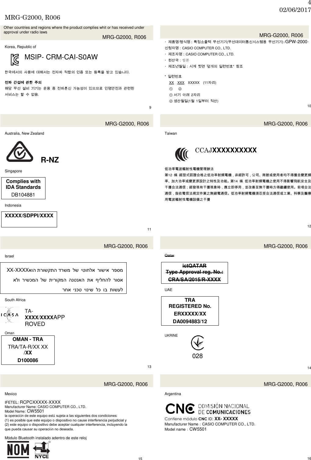 4 02/06/2017 MRG-G2000, R006  Other countries and regions where the product complies whit or has received under approval under radio laws  MRG-G2000, R006  Korea, Republic of  MSIP- CRM-CAI-S0AW   한국에서의 사용에 대해서는 전자파 적합의 인증 또는 등록을 받고 있습니다.  전파 간섭에 관한 주의 해당 무선 설비 기기는 운용 중 전파혼신 가능성이 있으므로 인명안전과 관련된   서비스는 할 수 없음.     9   MRG-G2000, R006 ・제품명/형식명：특정소출력 무선기기(무선데이터통신시스템용 무선기기) /GPW-2000・신청자명：CASIO COMPUTER CO., LTD. ・제조자명：CASIO COMPUTER CO., LTD. ・원산국：일본 ・제조년월일：시계 뒷면 덮개의 일련번호* 참조  *  일련번호 XX XXX XXXXX (11자리) ① ②                  ① 서기 아래  2자리 ② 생산월일(1월  1일부터 적산) 10  MRG-G2000, R006  Australia, New Zealand   R-NZ  Singapore  Complies with IDA Standards DB104881  Indonesia  XXXXX/SDPPI/XXXX  11  MRG-G2000, R006  Taiwan  CCAJXXXXXXXXXX   低功率電波輻射性電機管理辦法 第12  條 經型式認證合格之低功率射頻電機，非經許可，公司、商號或使用者均不得擅自變更頻率、加大功率或變更原設計之特性及功能。第14  條 低功率射頻電機之使用不得影響飛航安全及干擾合法通信；經發現有干擾現象時，應立即停用，並改善至無干擾時方得繼續使用。前項合法通信，指依電信法規定作業之無線電通信。低功率射頻電機須忍受合法通信或工業、科學及醫療用電波輻射性電機設備之干擾      12   MRG-G2000, R006  Israel  XX-XXXX תרושקתה דרשמאוה   לש יטוחלא רושיא רפסמ אלו רישכמה לש תירוקמה הנטנאה תא ילחהלף  רוסא           רחא ינכט יוניש לכ וב תושעל  South Africa  TA- XXXX/XXXXAPPROVED  Oman OMAN - TRA TRA/TA-R/XX XX /XX D100086 13  MRG-G2000, R006  Qatar  ictQATAR Type Approval reg. No.: CRA/SA/2015/R-XXXX  UAE  TRA REGISTERED No. ERXXXXX/XX DA0094883/12   UKRINE        14   MRG-G2000, R006  Mexico  IFETEL: RCPCXXXXX-XXXX Manufacturer Name: CASIO COMPUTER CO., LTD. Model Name: CW5501 la operación de este equipo está sujeta a las siguientes dos condiciones: (1) es posible que este equipo o dispositivo no cause interferencia perjudicial y (2) este equipo o dispositivo debe aceptar cualquier interferencia, incluyendo la que pueda causar su operación no deseada.  Módulo Bluetooth instalado adentro de este reloj         15  MRG-G2000, R006  Argentina     Contiene módulo CNC ID: XX- XXXXX Manufacturer Name：CASIO COMPUTER CO., LTD. Model name：CW5501          16 028 