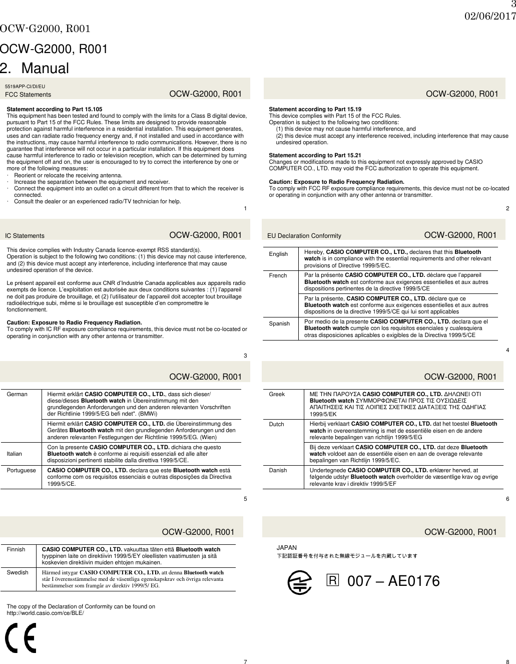 3 02/06/2017 OCW-G2000, R001  OCW-G2000, R001 2.  Manual 5519APP-CI/DI/EU FCC Statements  OCW-G2000, R001  Statement according to Part 15.105 This equipment has been tested and found to comply with the limits for a Class B digital device, pursuant to Part 15 of the FCC Rules. These limits are designed to provide reasonable protection against harmful interference in a residential installation. This equipment generates, uses and can radiate radio frequency energy and, if not installed and used in accordance with the instructions, may cause harmful interference to radio communications. However, there is no guarantee that interference will not occur in a particular installation. If this equipment does cause harmful interference to radio or television reception, which can be determined by turning the equipment off and on, the user is encouraged to try to correct the interference by one or more of the following measures:  Reorient or relocate the receiving antenna.  Increase the separation between the equipment and receiver.  Connect the equipment into an outlet on a circuit different from that to which the receiver is connected.  Consult the dealer or an experienced radio/TV technician for help.    1   OCW-G2000, R001  Statement according to Part 15.19 This device complies with Part 15 of the FCC Rules. Operation is subject to the following two conditions: (1) this device may not cause harmful interference, and (2) this device must accept any interference received, including interference that may cause undesired operation.  Statement according to Part 15.21 Changes or modifications made to this equipment not expressly approved by CASIO COMPUTER CO., LTD. may void the FCC authorization to operate this equipment.  Caution: Exposure to Radio Frequency Radiation. To comply with FCC RF exposure compliance requirements, this device must not be co-located or operating in conjunction with any other antenna or transmitter.  2 IC Statements  OCW-G2000, R001  This device complies with Industry Canada licence-exempt RSS standard(s). Operation is subject to the following two conditions: (1) this device may not cause interference, and (2) this device must accept any interference, including interference that may cause undesired operation of the device.  Le présent appareil est conforme aux CNR d’Industrie Canada applicables aux appareils radio exempts de licence. L’exploitation est autorisée aux deux conditions suivantes : (1) l’appareil ne doit pas produire de brouillage, et (2) l’utilisateur de l’appareil doit accepter tout brouillage radioélectrique subi, même si le brouillage est susceptible d’en compromettre le fonctionnement.  Caution: Exposure to Radio Frequency Radiation. To comply with IC RF exposure compliance requirements, this device must not be co-located or operating in conjunction with any other antenna or transmitter.   3 EU Declaration Conformity  OCW-G2000, R001  English Hereby, CASIO COMPUTER CO., LTD., declares that this Bluetooth watch is in compliance with the essential requirements and other relevant provisions of Directive 1999/5/EC. French Par la présente CASIO COMPUTER CO., LTD. déclare que l’appareil Bluetooth watch est conforme aux exigences essentielles et aux autres dispositions pertinentes de la directive 1999/5/CE Par la présente, CASIO COMPUTER CO., LTD. déclare que ce Bluetooth watch est conforme aux exigences essentielles et aux autres dispositions de la directive 1999/5/CE qui lui sont applicables Spanish Por medio de la presente CASIO COMPUTER CO., LTD. declara que el Bluetooth watch cumple con los requisitos esenciales y cualesquiera otras disposiciones aplicables o exigibles de la Directiva 1999/5/CE  4   OCW-G2000, R001  German Hiermit erklärt CASIO COMPUTER CO., LTD., dass sich dieser/ diese/dieses Bluetooth watch in Übereinstimmung mit den grundlegenden Anforderungen und den anderen relevanten Vorschriften der Richtlinie 1999/5/EG befi ndet&quot;. (BMWi) Hiermit erklärt CASIO COMPUTER CO., LTD. die Übereinstimmung des Gerätes Bluetooth watch mit den grundlegenden Anforderungen und den anderen relevanten Festlegungen der Richtlinie 1999/5/EG. (Wien) Italian Con la presente CASIO COMPUTER CO., LTD. dichiara che questo Bluetooth watch è conforme ai requisiti essenziali ed alle alter disposizioni pertinenti stabilite dalla direttiva 1999/5/CE. Portuguese CASIO COMPUTER CO., LTD. declara que este Bluetooth watch está conforme com os requisitos essenciais e outras disposições da Directiva 1999/5/CE.  5   OCW-G2000, R001  Greek ΜΕ ΣΗΝ ΠΑΡΟΤ΢Α CASIO COMPUTER CO., LTD. ΔΗΛΩΝΕΙ ΟΣΙ Bluetooth watch ΢ΤΜΜΟΡΦΩΝΕΣΑΙ ΠΡΟ΢ ΣΙ΢ ΟΤ΢ΙΩΔΕΙ΢ ΑΠΑΙΣΗ΢ΕΙ΢ ΚΑΙ ΣΙ΢ ΛΟΙΠΕ΢ ΢ΥΕΣΙΚΕ΢ ΔΙΑΣΑΞΕΙ΢ ΣΗ΢ ΟΔΗΓΙΑ΢ 1999/5/ΕΚ Dutch Hierbij verklaart CASIO COMPUTER CO., LTD. dat het toestel Bluetooth watch in overeenstemming is met de essentiële eisen en de andere relevante bepalingen van richtlijn 1999/5/EG Bij deze verklaart CASIO COMPUTER CO., LTD. dat deze Bluetooth watch voldoet aan de essentiële eisen en aan de overage relevante bepalingen van Richtlijn 1999/5/EC. Danish Undertegnede CASIO COMPUTER CO., LTD. erklærer herved, at følgende udstyr Bluetooth watch overholder de væsentlige krav og øvrige relevante krav i direktiv 1999/5/EF  6   OCW-G2000, R001  Finnish CASIO COMPUTER CO., LTD. vakuuttaa täten että Bluetooth watch tyyppinen laite on direktiivin 1999/5/EY oleellisten vaatimusten ja sitä koskevien direktiivin muiden ehtojen mukainen. Swedish Härmed intygar CASIO COMPUTER CO., LTD. att denna Bluetooth watch står I överensstämmelse med de väsentliga egenskapskrav och övriga relevanta bestämmelser som framgår av direktiv 1999/5/ EG.   OCW-G2000, R001  JAPAN   下記認証番号を付与された無線モジュールを内蔵しています  □R 007 – AE0176  The copy of the Declaration of Conformity can be found on http://world.casio.com/ce/BLE/       7   8   