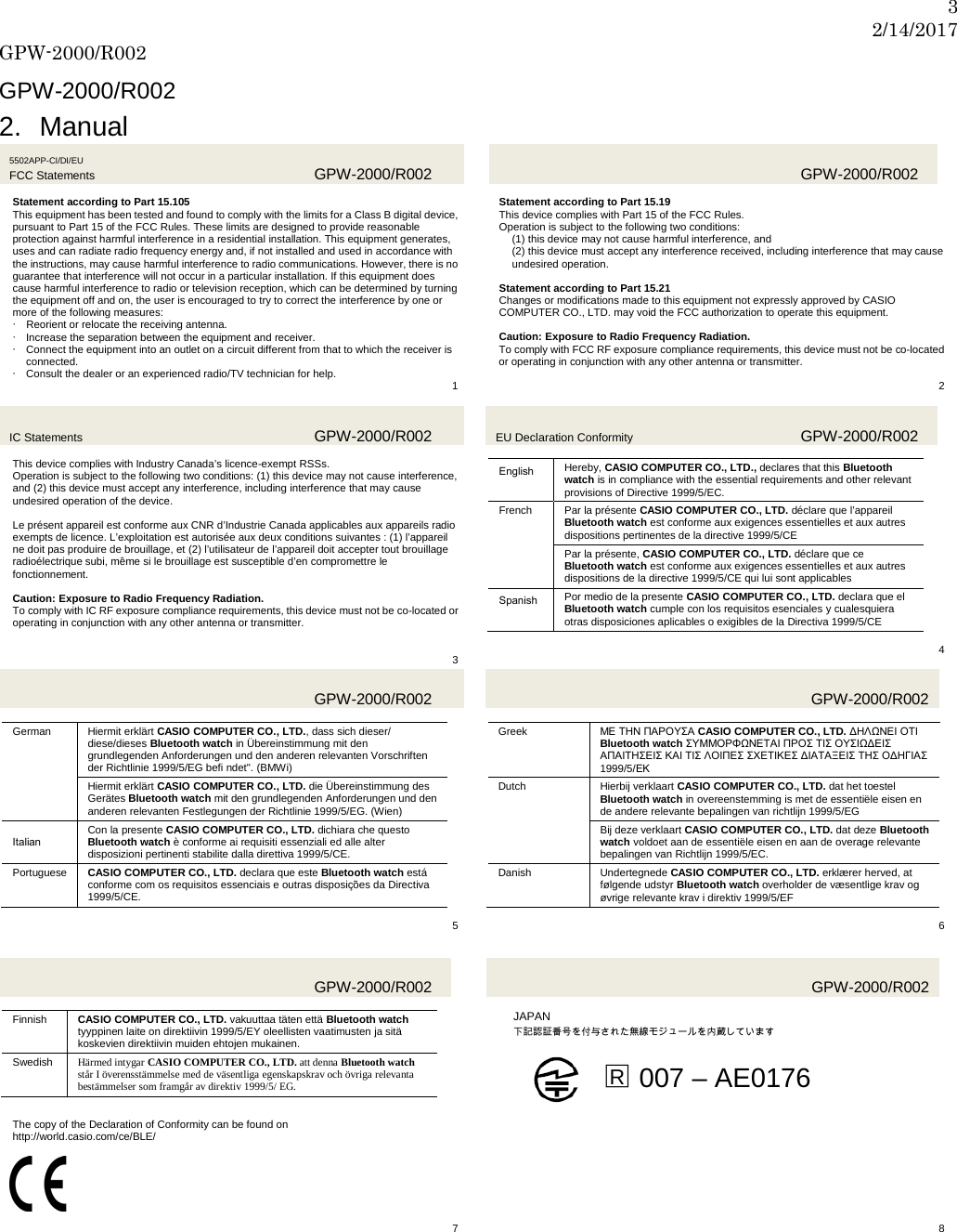 3 2/14/2017 GPW-2000/R002  GPW-2000/R002 2. Manual 5502APP-CI/DI/EU FCC Statements  GPW-2000/R002  Statement according to Part 15.105 This equipment has been tested and found to comply with the limits for a Class B digital device, pursuant to Part 15 of the FCC Rules. These limits are designed to provide reasonable protection against harmful interference in a residential installation. This equipment generates, uses and can radiate radio frequency energy and, if not installed and used in accordance with the instructions, may cause harmful interference to radio communications. However, there is no guarantee that interference will not occur in a particular installation. If this equipment does cause harmful interference to radio or television reception, which can be determined by turning the equipment off and on, the user is encouraged to try to correct the interference by one or more of the following measures:  Reorient or relocate the receiving antenna.  Increase the separation between the equipment and receiver.  Connect the equipment into an outlet on a circuit different from that to which the receiver is connected.  Consult the dealer or an experienced radio/TV technician for help.   1   GPW-2000/R002  Statement according to Part 15.19 This device complies with Part 15 of the FCC Rules. Operation is subject to the following two conditions: (1) this device may not cause harmful interference, and (2) this device must accept any interference received, including interference that may cause undesired operation.  Statement according to Part 15.21 Changes or modifications made to this equipment not expressly approved by CASIO COMPUTER CO., LTD. may void the FCC authorization to operate this equipment.  Caution: Exposure to Radio Frequency Radiation. To comply with FCC RF exposure compliance requirements, this device must not be co-located or operating in conjunction with any other antenna or transmitter.  2 IC Statements  GPW-2000/R002  This device complies with Industry Canada’s licence-exempt RSSs. Operation is subject to the following two conditions: (1) this device may not cause interference, and (2) this device must accept any interference, including interference that may cause undesired operation of the device.  Le présent appareil est conforme aux CNR d’Industrie Canada applicables aux appareils radio exempts de licence. L’exploitation est autorisée aux deux conditions suivantes : (1) l’appareil ne doit pas produire de brouillage, et (2) l’utilisateur de l’appareil doit accepter tout brouillage radioélectrique subi, même si le brouillage est susceptible d’en compromettre le fonctionnement.  Caution: Exposure to Radio Frequency Radiation. To comply with IC RF exposure compliance requirements, this device must not be co-located or operating in conjunction with any other antenna or transmitter.   3 EU Declaration Conformity GPW-2000/R002  English Hereby, CASIO COMPUTER CO., LTD., declares that this Bluetooth watch is in compliance with the essential requirements and other relevant provisions of Directive 1999/5/EC. French Par la présente CASIO COMPUTER CO., LTD. déclare que l’appareil Bluetooth watch est conforme aux exigences essentielles et aux autres dispositions pertinentes de la directive 1999/5/CE Par la présente, CASIO COMPUTER CO., LTD. déclare que ce Bluetooth watch est conforme aux exigences essentielles et aux autres dispositions de la directive 1999/5/CE qui lui sont applicables Spanish Por medio de la presente CASIO COMPUTER CO., LTD. declara que el Bluetooth watch cumple con los requisitos esenciales y cualesquiera otras disposiciones aplicables o exigibles de la Directiva 1999/5/CE  4   GPW-2000/R002  German Hiermit erklärt CASIO COMPUTER CO., LTD., dass sich dieser/ diese/dieses Bluetooth watch in Übereinstimmung mit den grundlegenden Anforderungen und den anderen relevanten Vorschriften der Richtlinie 1999/5/EG befi ndet&quot;. (BMWi) Hiermit erklärt CASIO COMPUTER CO., LTD. die Übereinstimmung des Gerätes Bluetooth watch mit den grundlegenden Anforderungen und den anderen relevanten Festlegungen der Richtlinie 1999/5/EG. (Wien) Italian Con la presente CASIO COMPUTER CO., LTD. dichiara che questo Bluetooth watch è conforme ai requisiti essenziali ed alle alter disposizioni pertinenti stabilite dalla direttiva 1999/5/CE. Portuguese CASIO COMPUTER CO., LTD. declara que este Bluetooth watch está conforme com os requisitos essenciais e outras disposições da Directiva 1999/5/CE.  5   GPW-2000/R002  Greek ΜΕ ΤΗΝ ΠΑΡΟΥΣΑ CASIO COMPUTER CO., LTD. ΔΗΛΩΝΕΙ ΟΤΙ Bluetooth watch ΣΥΜΜΟΡΦΩΝΕΤΑΙ ΠΡΟΣ ΤΙΣ ΟΥΣΙΩΔΕΙΣ ΑΠΑΙΤΗΣΕΙΣ ΚΑΙ ΤΙΣ ΛΟΙΠΕΣ ΣΧΕΤΙΚΕΣ ΔΙΑΤΑΞΕΙΣ ΤΗΣ ΟΔΗΓΙΑΣ 1999/5/ΕΚ Dutch Hierbij verklaart CASIO COMPUTER CO., LTD. dat het toestel Bluetooth watch in overeenstemming is met de essentiële eisen en de andere relevante bepalingen van richtlijn 1999/5/EG Bij deze verklaart CASIO COMPUTER CO., LTD. dat deze Bluetooth watch voldoet aan de essentiële eisen en aan de overage relevante bepalingen van Richtlijn 1999/5/EC. Danish Undertegnede CASIO COMPUTER CO., LTD. erklærer herved, at følgende udstyr Bluetooth watch overholder de væsentlige krav og øvrige relevante krav i direktiv 1999/5/EF  6   GPW-2000/R002  Finnish CASIO COMPUTER CO., LTD. vakuuttaa täten että Bluetooth watch tyyppinen laite on direktiivin 1999/5/EY oleellisten vaatimusten ja sitä koskevien direktiivin muiden ehtojen mukainen. Swedish Härmed intygar CASIO COMPUTER CO., LTD. att denna Bluetooth watch står I överensstämmelse med de väsentliga egenskapskrav och övriga relevanta bestämmelser som framgår av direktiv 1999/5/ EG.   GPW-2000/R002  JAPAN   下記認証番号を付与された無線モジュールを内蔵しています  □R 007 – AE0176  The copy of the Declaration of Conformity can be found on http://world.casio.com/ce/BLE/      7   8   