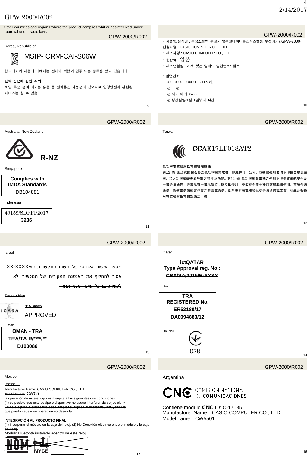 4 2/14/2017 GPW-2000/R002  Other countries and regions where the product complies whit or has received under approval under radio laws GPW-2000/R002  Korea, Republic of  MSIP- CRM-CAI-S06W   한국에서의 사용에 대해서는 전자파 적합의 인증 또는 등록을 받고 있습니다.  전파 간섭에 관한 주의 해당 무선 설비 기기는 운용 중 전파혼신 가능성이 있으므로 인명안전과 관련된   서비스는 할 수 없음.     9   GPW-2000/R002 ・제품명/형식명：특정소출력 무선기기(무선데이터통신시스템용 무선기기) /GPW-2000・신청자명：CASIO COMPUTER CO., LTD. ・제조자명：CASIO COMPUTER CO., LTD. ・원산국：일본   ・제조년월일：시계 뒷면 덮개의 일련번호*  참조  *  일련번호 XX XXX XXXXX (11자리) ① ②                  ① 서기 아래  2자리 ② 생산월일(1월  1일부터 적산) 10  GPW-2000/R002  Australia, New Zealand   R-NZ  Singapore  Complies with IMDA Standards DB104881  Indonesia  49159/SDPPI/2017 3236 11  GPW-2000/R002  Taiwan  CCAE17LP018AT2   低功率電波輻射性電機管理辦法 第12  條 經型式認證合格之低功率射頻電機，非經許可，公司、商號或使用者均不得擅自變更頻率、加大功率或變更原設計之特性及功能。第14  條 低功率射頻電機之使用不得影響飛航安全及干擾合法通信；經發現有干擾現象時，應立即停用，並改善至無干擾時方得繼續使用。前項合法通信，指依電信法規定作業之無線電通信。低功率射頻電機須忍受合法通信或工業、科學及醫療用電波輻射性電機設備之干擾      12   GPW-2000/R002  Israel  SXX-XXXX תרושקתה דרשמ אוה  לש יטוחלא רושיא רפסמ אלו רישכמה לש תירוקמה הנטנאה תא ילחהלף רוסא      רחא ינכט יוניש לכ וב תושעל  SSouth Africa  SSTA-****/ APPROVED  Oman OMAN - TRA TRA/TA-R/****/** D100086 13  GPW-2000/R002  SQatar  SictQATAR SType Approval reg. No.: SCRA/SA/2015/R-XXXX  UAE  TRA REGISTERED No. ER52180/17 DA0094883/12   UKRINE      14  GPW-2000/R002  Mexico  IFETEL:   Manufacturer Name: CASIO COMPUTER CO., LTD. Model Name: CW55 la operación de este equipo está sujeta a las siguientes dos condiciones: (1) es posible que este equipo o dispositivo no cause interferencia perjudicial y (2) este equipo o dispositivo debe aceptar cualquier interferencia, incluyendo la que pueda causar su operación no deseada.  INTEGRACIÓN AL PRODUCTO FINAL (1) incorporar el módulo en la caja del reloj. (2) No Conexión eléctrica entre el módulo y la caja del reloj. Módulo Bluetooth instalado adentro de este reloj     15  GPW-2000/R002  Argentina      Contiene módulo CNC ID: C-17185 Manufacturer Name：CASIO COMPUTER CO., LTD. Model name：CW5501              16 028 