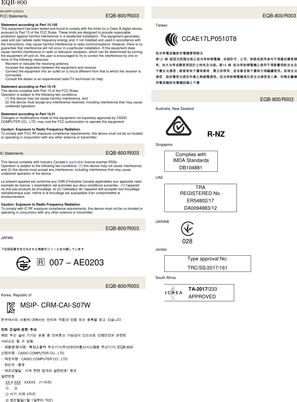 EQB-800  5512APP-CI/DI/EU FCC Statements  EQB-800/R003  Statement according to Part 15.105 This equipment has been tested and found to comply with the limits for a Class B digital device, pursuant to Part 15 of the FCC Rules. These limits are designed to provide reasonable protection against harmful interference in a residential installation. This equipment generates, uses and can radiate radio frequency energy and, if not installed and used in accordance with the instructions, may cause harmful interference to radio communications. However, there is no guarantee that interference will not occur in a particular installation. If this equipment does cause harmful interference to radio or television reception, which can be determined by turning the equipment off and on, the user is encouraged to try to correct the interference by one or more of the following measures:  Reorient or relocate the receiving antenna.  Increase the separation between the equipment and receiver.  Connect the equipment into an outlet on a circuit different from that to which the receiver is connected.  Consult the dealer or an experienced radio/TV technician for help.    Statement according to Part 15.19 This device complies with Part 15 of the FCC Rules. Operation is subject to the following two conditions: (1) this device may not cause harmful interference, and (2) this device must accept any interference received, including interference that may cause undesired operation.  Statement according to Part 15.21 Changes or modifications made to this equipment not expressly approved by CASIO COMPUTER CO., LTD. may void the FCC authorization to operate this equipment.  Caution: Exposure to Radio Frequency Radiation. To comply with FCC RF exposure compliance requirements, this device must not be co-located or operating in conjunction with any other antenna or transmitter.  IC Statements  EQB-800/R003  This device complies with Industry Canada’s applicable licence-exempt RSSs Operation is subject to the following two conditions: (1) this device may not cause interference, and (2) this device must accept any interference, including interference that may cause undesired operation of the device.  Le présent appareil est conforme aux CNR d’Industrie Canada applicables aux appareils radio exempts de licence. L’exploitation est autorisée aux deux conditions suivantes : (1) l’appareil ne doit pas produire de brouillage, et (2) l’utilisateur de l’appareil doit accepter tout brouillage radioélectrique subi, même si le brouillage est susceptible d’en compromettre le fonctionnement.  Caution: Exposure to Radio Frequency Radiation. To comply with IC RF exposure compliance requirements, this device must not be co-located or operating in conjunction with any other antenna or transmitter.    EQB-800/R003  JAPAN    下記認証番号を付与された無線モジュールを内蔵しています  □R 007 – AE0203    EQB-800/R003  Korea, Republic of  MSIP- CRM-CAI-S07W   한국에서의 사용에 대해서는 전자파 적합의 인증 또는 등록을 받고 있습니다.  전파 간섭에 관한 주의 해당 무선 설비 기기는 운용 중 전파혼신 가능성이 있으므로 인명안전과 관련된   서비스는 할 수 없음.   ・제품명/형식명：특정소출력 무선기기(무선데이터통신시스템용 무선기기) /EQB-800・신청자명：CASIO COMPUTER CO., LTD. ・제조자명：CASIO COMPUTER CO., LTD. ・원산국：중국 ・제조년월일：시계 뒷면 덮개의 일련번호*  참조 일련번호 XX X XXX XXXXX (11자리) ① ②                  ① 서기 아래  2자리 ② 생산월일(1월  1일부터 적산)      EQB-800/R003  Taiwan  CCAE17LP0510T8   低功率電波輻射性電機管理辦法 第12  條 經型式認證合格之低功率射頻電機，非經許可，公司、商號或使用者均不得擅自變更頻率、加大功率或變更原設計之特性及功能。第14  條 低功率射頻電機之使用不得影響飛航安全及干擾合法通信；經發現有干擾現象時，應立即停用，並改善至無干擾時方得繼續使用。前項合法通信，指依電信法規定作業之無線電通信。低功率射頻電機須忍受合法通信或工業、科學及醫療用電波輻射性電機設備之干擾   EQB-800/R003  Australia, New Zealand   R-NZ  Singapore  Complies with IMDA Standards DB104881  UAE  TRA REGISTERED No. ER54802/17 DA0094883/12   UKRINE       Jordan  Type approval No: TRC/SS/2017/161  South Africa  TA-2017/233 APPROVED    028 