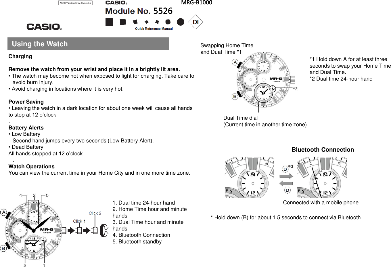 Using the WatchChargingRemove the watch from your wrist and place it in a brightly lit area.• The watch may become hot when exposed to light for charging. Take care to avoid burn injury.• Avoid charging in locations where it is very hot.Power Saving• Leaving the watch in a dark location for about one week will cause all hands to stop at 12 o’clock.Battery Alerts• Low BatterySecond hand jumps every two seconds (Low Battery Alert).• Dead BatteryAll hands stopped at 12 o’clock.Watch OperationsYou can view the current time in your Home City and in one more time zone.*1 Hold down A for at least threeseconds to swap your Home Timeand Dual Time.*2 Dual time 24-hour hand* Hold down (B) for about 1.5 seconds to connect via Bluetooth.1. Dual time 24-hour hand2. Home Time hour and minute hands3. Dual Time hour and minute hands4. Bluetooth Connection5. Bluetooth standbyBluetooth ConnectionDual Time dial(Current time in another time zone)Connected with a mobile phoneSwapping Home Timeand Dual Time *1
