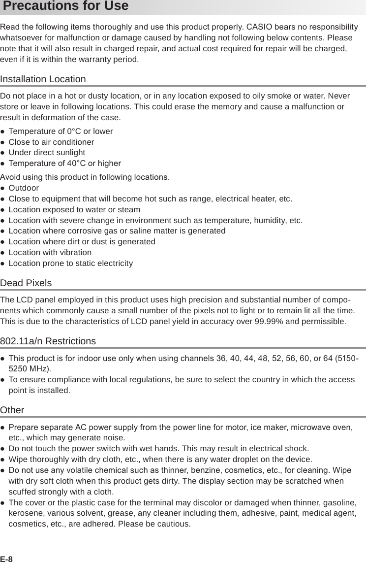 E-8Precautions for UseRead the following items thoroughly and use this product properly. CASIO bears no responsibility whatsoever for malfunction or damage caused by handling not following below contents. Please note that it will also result in charged repair, and actual cost required for repair will be charged, even if it is within the warranty period.Installation LocationDo not place in a hot or dusty location, or in any location exposed to oily smoke or water. Never store or leave in following locations. This could erase the memory and cause a malfunction or result in deformation of the case. ●Temperature of 0°C or lower ●Close to air conditioner ●Under direct sunlight ● Temperature of 40°C or higherAvoid using this product in following locations. ●Outdoor ●Close to equipment that will become hot such as range, electrical heater, etc. ●Location exposed to water or steam ●Location with severe change in environment such as temperature, humidity, etc. ●Location where corrosive gas or saline matter is generated ●Location where dirt or dust is generated ●Location with vibration ●Location prone to static electricityDead PixelsThe LCD panel employed in this product uses high precision and substantial number of compo-nents which commonly cause a small number of the pixels not to light or to remain lit all the time. This is due to the characteristics of LCD panel yield in accuracy over 99.99% and permissible.802.11a/n Restrictions ● This product is for indoor use only when using channels 36, 40, 44, 48, 52, 56, 60, or 64 (5150-5250 MHz). ●To ensure compliance with local regulations, be sure to select the country in which the access point is installed.Other ● Prepare separate AC power supply from the power line for motor, ice maker, microwave oven, etc., which may generate noise. ●Do not touch the power switch with wet hands. This may result in electrical shock. ●Wipe thoroughly with dry cloth, etc., when there is any water droplet on the device. ● Do not use any volatile chemical such as thinner, benzine, cosmetics, etc., for cleaning. Wipe with dry soft cloth when this product gets dirty. The display section may be scratched when scuffed strongly with a cloth. ●The cover or the plastic case for the terminal may discolor or damaged when thinner, gasoline, kerosene, various solvent, grease, any cleaner including them, adhesive, paint, medical agent, cosmetics, etc., are adhered. Please be cautious.