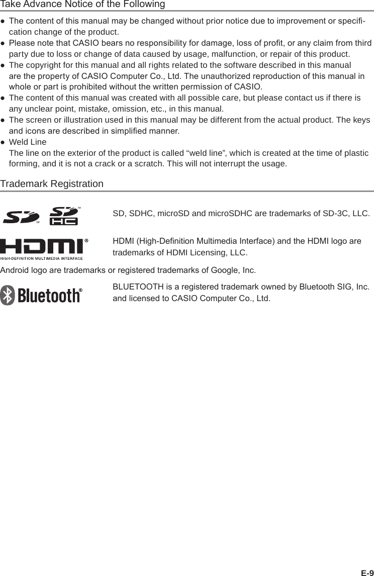 E-9Take Advance Notice of the Following ● The content of this manual may be changed without prior notice due to improvement or speci-cation change of the product. ● Please note that CASIO bears no responsibility for damage, loss of prot, or any claim from third party due to loss or change of data caused by usage, malfunction, or repair of this product. ●The copyright for this manual and all rights related to the software described in this manual are the property of CASIO Computer Co., Ltd. The unauthorized reproduction of this manual in whole or part is prohibited without the written permission of CASIO. ●The content of this manual was created with all possible care, but please contact us if there is any unclear point, mistake, omission, etc., in this manual. ●The screen or illustration used in this manual may be different from the actual product. The keys and icons are described in simplied manner. ●Weld LineThe line on the exterior of the product is called “weld line”, which is created at the time of plastic forming, and it is not a crack or a scratch. This will not interrupt the usage.Trademark RegistrationSD, SDHC, microSD and microSDHC are trademarks of SD-3C, LLC.HDMI (High-Denition Multimedia Interface) and the HDMI logo are trademarks of HDMI Licensing, LLC.Android logo are trademarks or registered trademarks of Google, Inc.BLUETOOTH is a registered trademark owned by Bluetooth SIG, Inc. and licensed to CASIO Computer Co., Ltd.