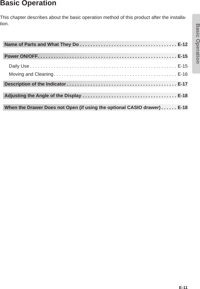 Basic OperationE-11Basic OperationThis chapter describes about the basic operation method of this product after the installa-tion.Name of Parts and What They Do .....................................E-12Power ON/OFF.....................................................E-15Daily Use ........................................................E-15Moving and Cleaning...............................................E-16Description of the Indicator ..........................................E-17Adjusting the Angle of the Display ....................................E-18When the Drawer Does not Open (if using the optional CASIO drawer) ......E-18