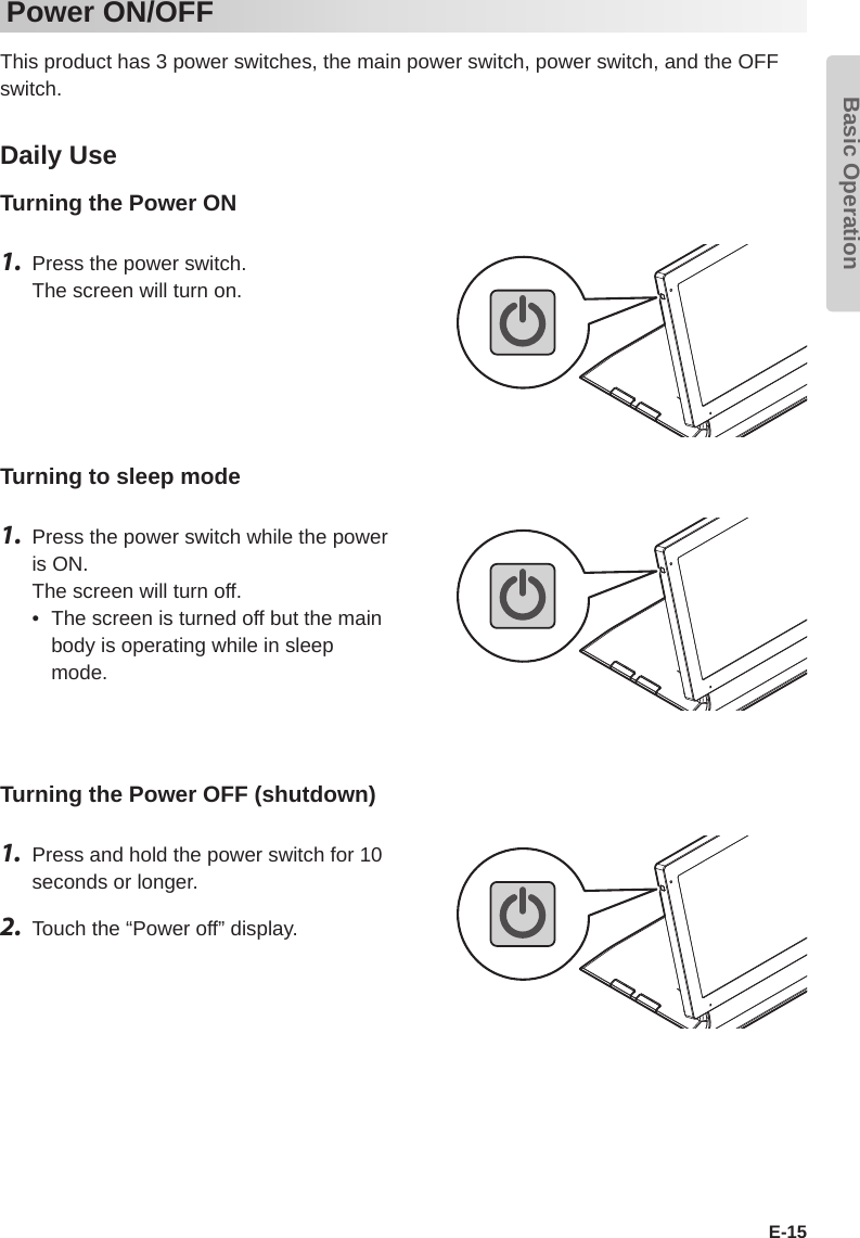 Basic OperationE-15Power ON/OFFThis product has 3 power switches, the main power switch, power switch, and the OFF switch.Daily UseTurning the Power ON1.  Press the power switch. The screen will turn on.Turning to sleep mode1.  Press the power switch while the power is ON. The screen will turn off.•  The screen is turned off but the main body is operating while in sleep mode.Turning the Power OFF (shutdown)1.   Press and hold the power switch for 10 seconds or longer.2.  Touch the “Power off” display.