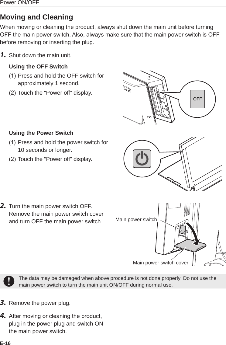 E-16Power ON/OFFMoving and CleaningWhen moving or cleaning the product, always shut down the main unit before turning OFF the main power switch. Also, always make sure that the main power switch is OFF before removing or inserting the plug.1.  Shut down the main unit.Using the OFF Switch(1) Press and hold the OFF switch for approximately 1 second.(2) Touch the “Power off” display.Using the Power Switch(1)  Press and hold the power switch for 10 seconds or longer.(2) Touch the “Power off” display.2.  Turn the main power switch OFF.Remove the main power switch cover and turn OFF the main power switch.+The data may be damaged when above procedure is not done properly. Do not use the main power switch to turn the main unit ON/OFF during normal use.3.  Remove the power plug.4.  After moving or cleaning the product, plug in the power plug and switch ON the main power switch.OFFMain power switchMain power switch cover