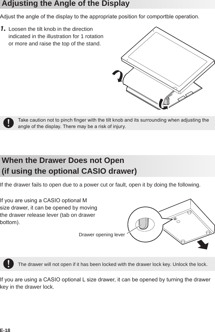E-18Adjusting the Angle of the DisplayAdjust the angle of the display to the appropriate position for comportble operation.1.  Loosen the tilt knob in the direction indicated in the illustration for 1 rotation or more and raise the top of the stand.+Take caution not to pinch nger with the tilt knob and its surrounding when adjusting the angle of the display. There may be a risk of injury.When the Drawer Does not Open (if using the optional CASIO drawer)If the drawer fails to open due to a power cut or fault, open it by doing the following. If you are using a CASIO optional M size drawer, it can be opened by moving the drawer release lever (tab on drawer bottom).+The drawer will not open if it has been locked with the drawer lock key. Unlock the lock.If you are using a CASIO optional L size drawer, it can be opened by turning the drawer key in the drawer lock.Drawer opening lever
