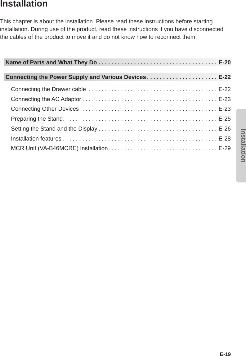 InstallationE-19InstallationThis chapter is about the installation. Please read these instructions before starting installation. During use of the product, read these instructions if you have disconnected the cables of the product to move it and do not know how to reconnect them.Name of Parts and What They Do .....................................E-20Connecting the Power Supply and Various Devices ......................E-22Connecting the Drawer cable ........................................E-22Connecting the AC Adaptor ..........................................E-23Connecting Other Devices...........................................E-23Preparing the Stand................................................E-25Setting the Stand and the Display .....................................E-26Installation features . . . . . . . . . . . . . . . . . . . . . . . . . . . . . . . . . . . . . . . . . . . . . . . . E-28MCR Unit (VA-B46MCRE) Installation..................................E-29