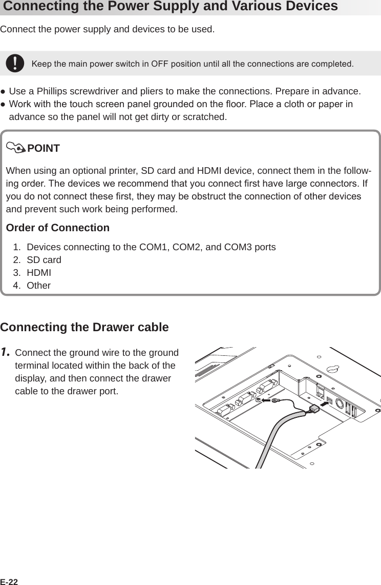 E-22Connecting the Power Supply and Various DevicesConnect the power supply and devices to be used.+Keep the main power switch in OFF position until all the connections are completed. ●Use a Phillips screwdriver and pliers to make the connections. Prepare in advance. ● Work with the touch screen panel grounded on the oor. Place a cloth or paper in advance so the panel will not get dirty or scratched.POINTWhen using an optional printer, SD card and HDMI device, connect them in the follow-ing order. The devices we recommend that you connect rst have large connectors. If you do not connect these rst, they may be obstruct the connection of other devices and prevent such work being performed.Order of Connection1.  Devices connecting to the COM1, COM2, and COM3 ports2.  SD card3.  HDMI4.  OtherConnecting the Drawer cable1.  Connect the ground wire to the ground terminal located within the back of the display, and then connect the drawer cable to the drawer port.