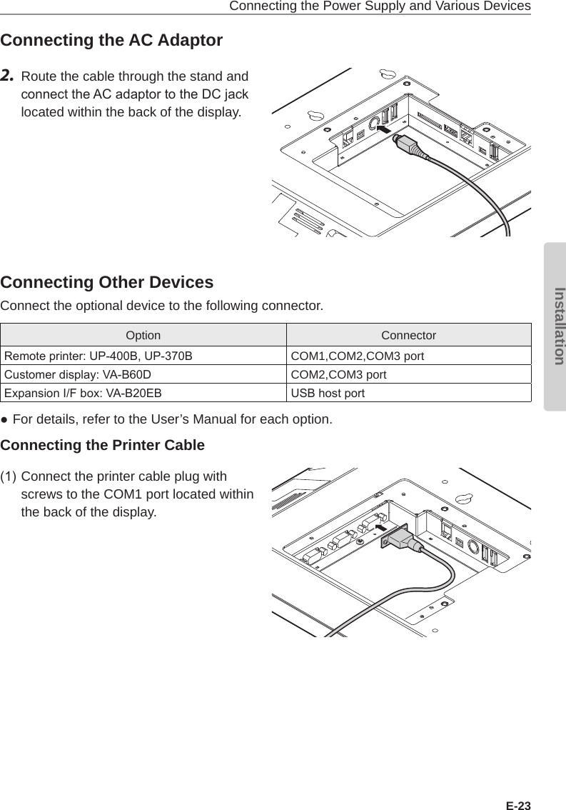 Connecting the Power Supply and Various DevicesE-23InstallationConnecting the AC Adaptor2.  Route the cable through the stand and connect the AC adaptor to the DC jack located within the back of the display.Connecting Other DevicesConnect the optional device to the following connector.Option ConnectorRemote printer: UP-400B, UP-370B COM1,COM2,COM3 portCustomer display: VA-B60D COM2,COM3 portExpansion I/F box: VA-B20EB USB host port  ●For details, refer to the User’s Manual for each option.Connecting the Printer Cable(1) Connect the printer cable plug with screws to the COM1 port located within the back of the display.