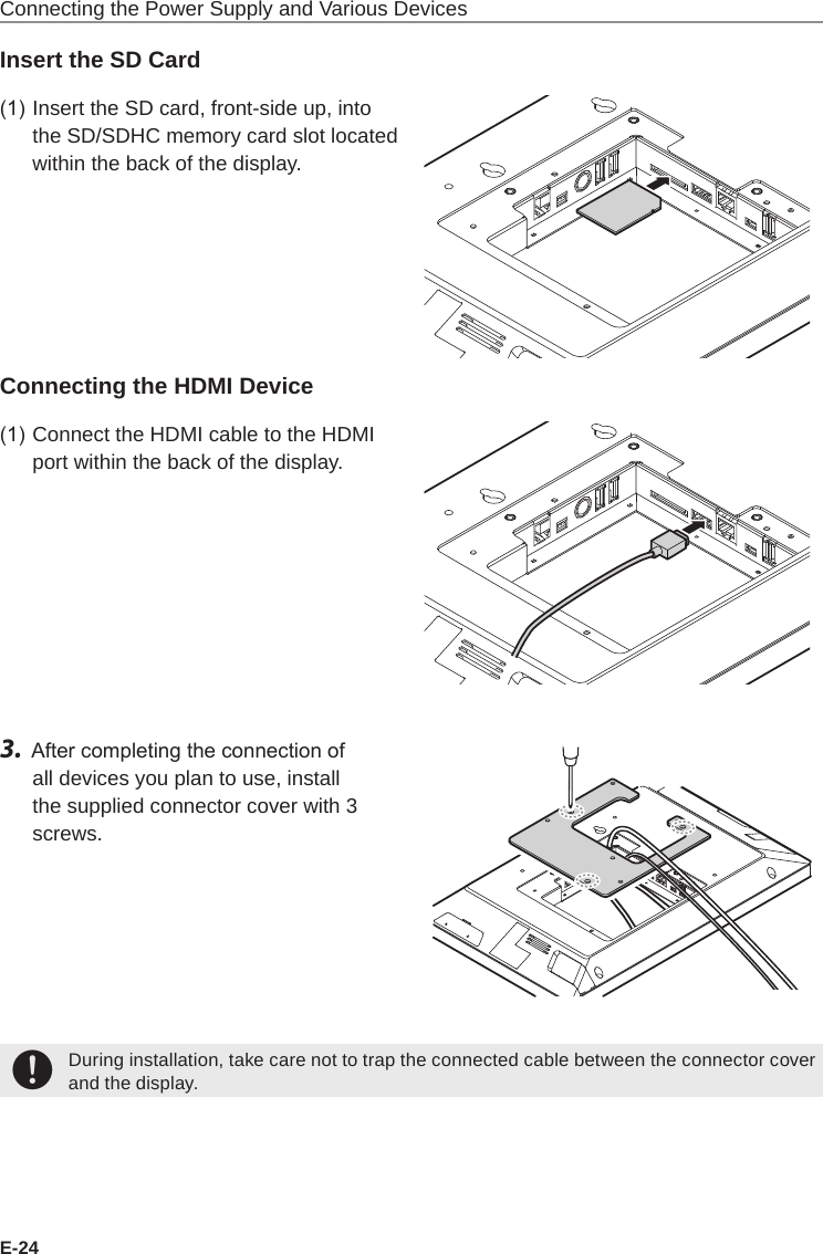 E-24Connecting the Power Supply and Various DevicesInsert the SD Card(1) Insert the SD card, front-side up, into the SD/SDHC memory card slot located within the back of the display.Connecting the HDMI Device(1) Connect the HDMI cable to the HDMI port within the back of the display.3.  After completing the connection of all devices you plan to use, install the supplied connector cover with 3 screws.+During installation, take care not to trap the connected cable between the connector cover and the display.