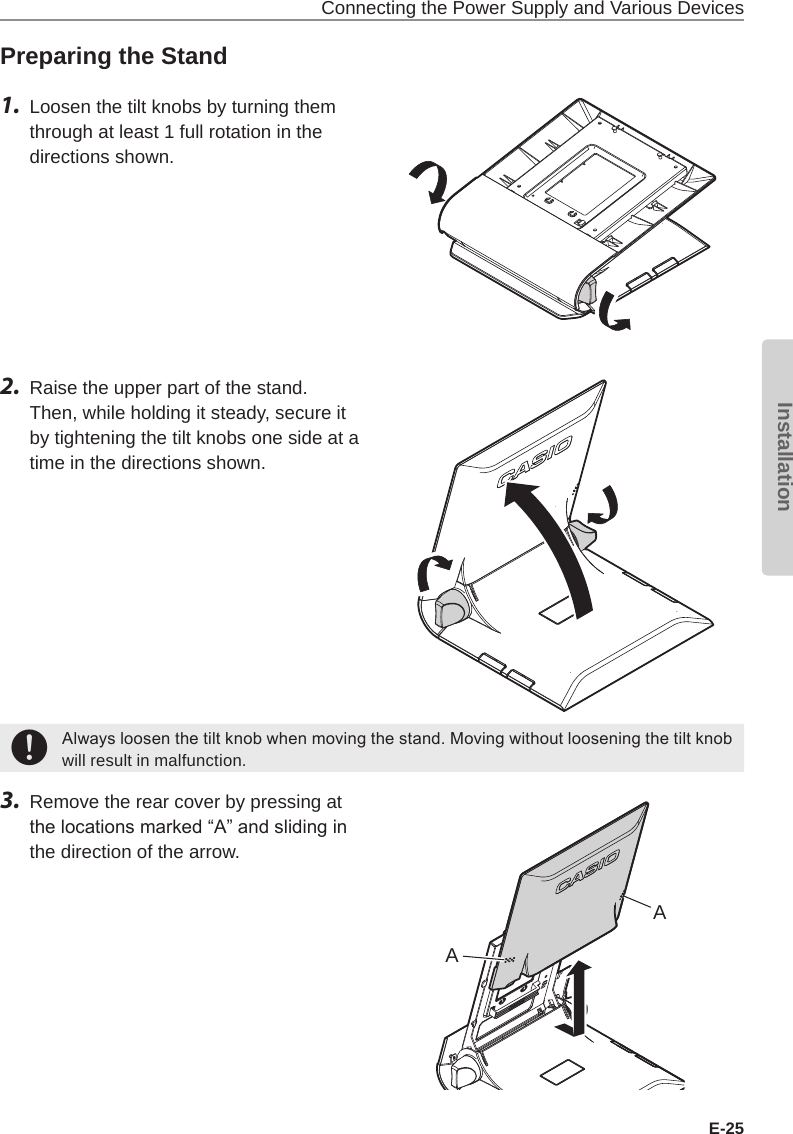 Connecting the Power Supply and Various DevicesE-25InstallationPreparing the Stand1.  Loosen the tilt knobs by turning them through at least 1 full rotation in the directions shown.2.  Raise the upper part of the stand. Then, while holding it steady, secure it by tightening the tilt knobs one side at a time in the directions shown.+Always loosen the tilt knob when moving the stand. Moving without loosening the tilt knob will result in malfunction.3.  Remove the rear cover by pressing at the locations marked “A” and sliding in the direction of the arrow.AA