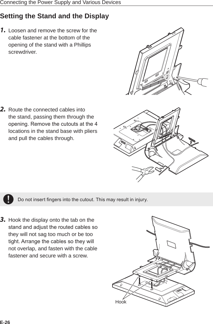 E-26Connecting the Power Supply and Various DevicesSetting the Stand and the Display1.  Loosen and remove the screw for the cable fastener at the bottom of the opening of the stand with a Phillips screwdriver.2.  Route the connected cables into the stand, passing them through the opening. Remove the cutouts at the 4 locations in the stand base with pliers and pull the cables through.+Do not insert ngers into the cutout. This may result in injury.3.  Hook the display onto the tab on the stand and adjust the routed cables so they will not sag too much or be too tight. Arrange the cables so they will not overlap, and fasten with the cable fastener and secure with a screw.Hook