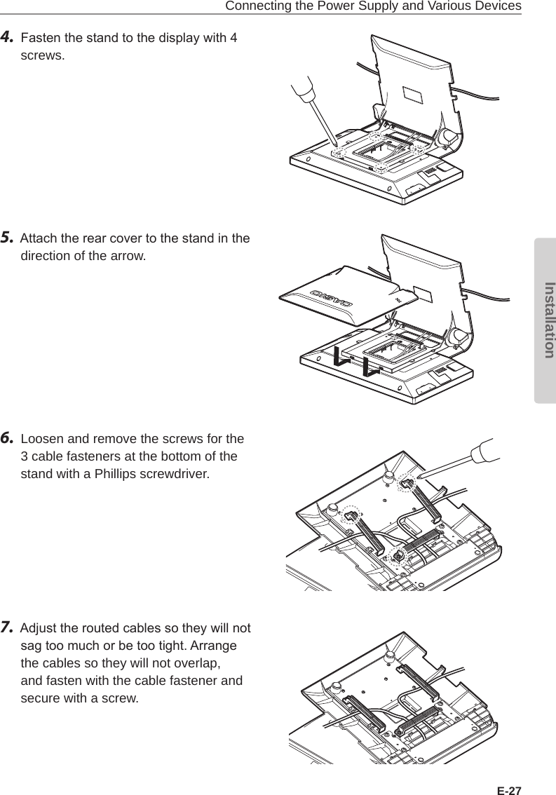 Connecting the Power Supply and Various DevicesE-27Installation4.  Fasten the stand to the display with 4 screws.5.  Attach the rear cover to the stand in the direction of the arrow.6.  Loosen and remove the screws for the 3 cable fasteners at the bottom of the stand with a Phillips screwdriver.7.  Adjust the routed cables so they will not sag too much or be too tight. Arrange the cables so they will not overlap, and fasten with the cable fastener and secure with a screw.