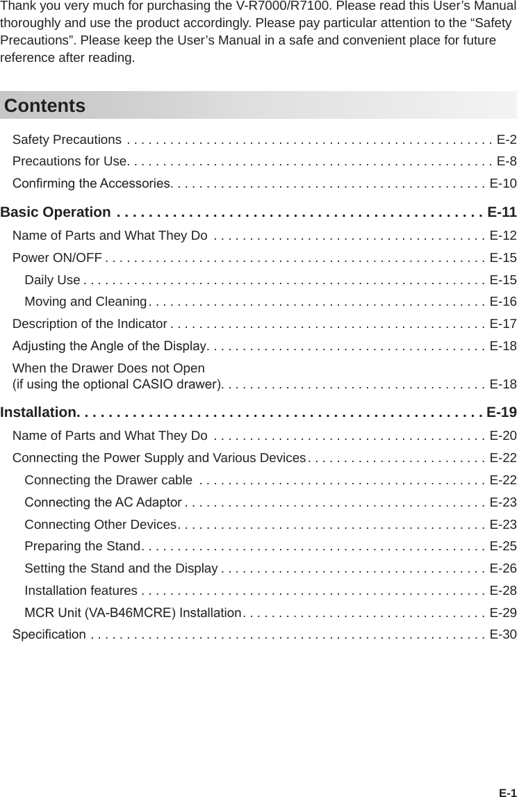 E-1Thank you very much for purchasing the V-R7000/R7100. Please read this User’s Manual thoroughly and use the product accordingly. Please pay particular attention to the “Safety Precautions”. Please keep the User’s Manual in a safe and convenient place for future reference after reading.ContentsSafety Precautions ...................................................E-2Precautions for Use...................................................E-8Conrming the Accessories............................................E-10Basic Operation ..............................................E-11Name of Parts and What They Do ......................................E-12Power ON/OFF .....................................................E-15Daily Use ........................................................E-15Moving and Cleaning...............................................E-16Description of the Indicator ............................................E-17Adjusting the Angle of the Display.......................................E-18When the Drawer Does not Open (if using the optional CASIO drawer).....................................E-18Installation...................................................E-19Name of Parts and What They Do ......................................E-20Connecting the Power Supply and Various Devices.........................E-22Connecting the Drawer cable ........................................E-22Connecting the AC Adaptor ..........................................E-23Connecting Other Devices...........................................E-23Preparing the Stand................................................E-25Setting the Stand and the Display .....................................E-26Installation features . . . . . . . . . . . . . . . . . . . . . . . . . . . . . . . . . . . . . . . . . . . . . . . . E-28MCR Unit (VA-B46MCRE) Installation..................................E-29Specication .......................................................E-30