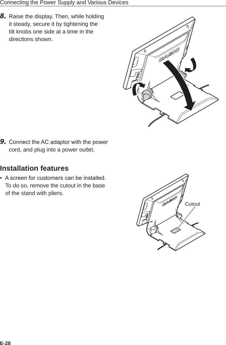 E-28Connecting the Power Supply and Various Devices8.  Raise the display. Then, while holding it steady, secure it by tightening the tilt knobs one side at a time in the directions shown.9.  Connect the AC adaptor with the power cord, and plug into a power outlet.Installation features•  A screen for customers can be installed. To do so, remove the cutout in the base of the stand with pliers.Cutout