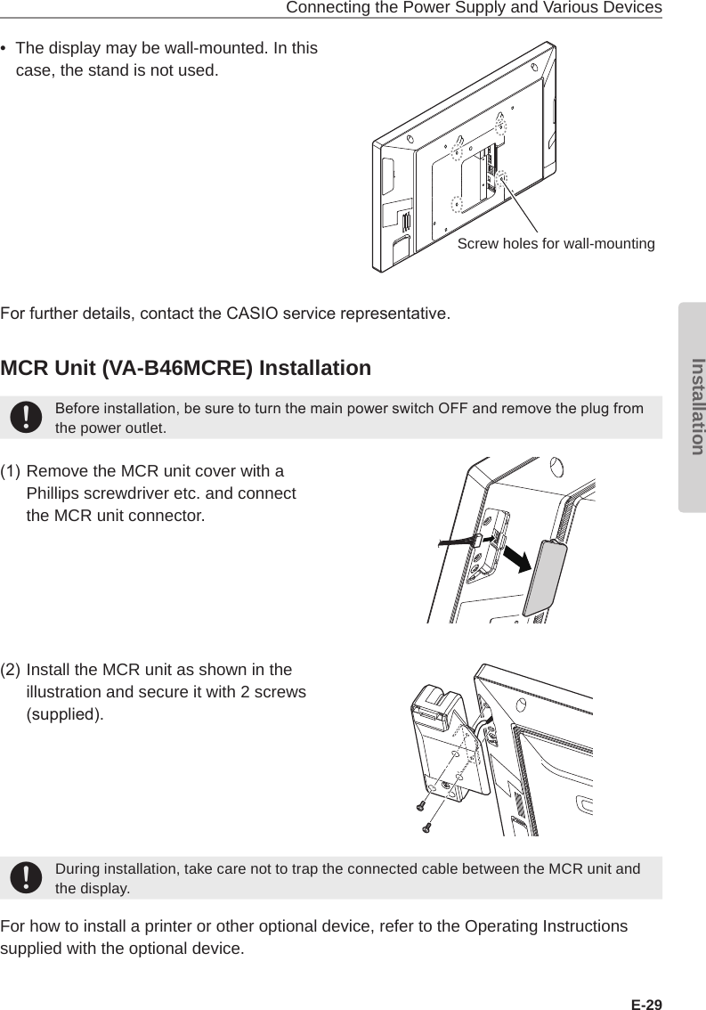 Connecting the Power Supply and Various DevicesE-29Installation•  The display may be wall-mounted. In this case, the stand is not used.For further details, contact the CASIO service representative.MCR Unit (VA-B46MCRE) Installation+Before installation, be sure to turn the main power switch OFF and remove the plug from the power outlet.(1) Remove the MCR unit cover with a Phillips screwdriver etc. and connect the MCR unit connector.(2) Install the MCR unit as shown in the illustration and secure it with 2 screws (supplied).+During installation, take care not to trap the connected cable between the MCR unit and the display.For how to install a printer or other optional device, refer to the Operating Instructions supplied with the optional device.Screw holes for wall-mounting
