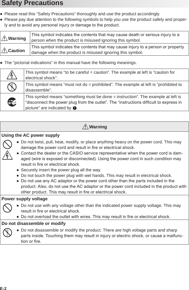 E-2Safety Precautions ●Please read this “Safety Precautions” thoroughly and use the product accordingly. ●Please pay due attention to the following symbols to help you use the product safely and proper-ly and to avoid any personal injury or damage to the product.*Warning This symbol indicates the contents that may cause death or serious injury to a person when the product is misused ignoring this symbol.*Caution This symbol indicates the contents that may cause injury to a person or property damage when the product is misused ignoring this symbol. ●The “pictorial indications” in this manual have the following meanings.’This symbol means “to be careful = caution”. The example at left is “caution for electrical shock”.!This symbol means “must not do = prohibited”. The example at left is “prohibited to disassemble”.$This symbol means “something must be done = instruction”. The example at left is “disconnect the power plug from the outlet”. The “instructions difcult to express in picture” are indicated by +.*WarningUsing the AC power supply-’ ●Do not twist, pull, heat, modify, or place anything heavy on the power cord. This may damage the power cord and result in re or electrical shock. ● Contact the dealer or the CASIO service representative when the power cord is dam-aged (wire is exposed or disconnected). Using the power cord in such condition may result in re or electrical shock. ●Securely insert the power plug all the way. ●Do not touch the power plug with wet hands. This may result in electrical shock. ● Do not use any AC adaptor or the power cord other than the parts included in the product. Also, do not use the AC adaptor or the power cord included in the product with other product. This may result in re or electrical shock.Power supply voltage- ●Do not use with any voltage other than the indicated power supply voltage. This may result in re or electrical shock. ● Do not overload the outlet with wires. This may result in re or electrical shock.Do not disassemble or modify! ●Do not disassemble or modify the product. There are high voltage parts and sharp parts inside. Touching them may result in injury or electric shock, or cause a malfunc-tion or re.