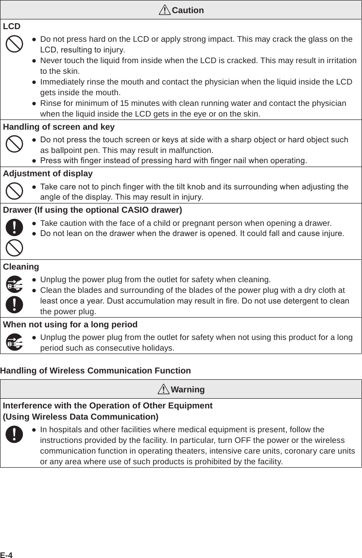 E-4*CautionLCD- ●Do not press hard on the LCD or apply strong impact. This may crack the glass on the LCD, resulting to injury. ●Never touch the liquid from inside when the LCD is cracked. This may result in irritation to the skin. ●Immediately rinse the mouth and contact the physician when the liquid inside the LCD gets inside the mouth. ●Rinse for minimum of 15 minutes with clean running water and contact the physician when the liquid inside the LCD gets in the eye or on the skin.Handling of screen and key- ● Do not press the touch screen or keys at side with a sharp object or hard object such as ballpoint pen. This may result in malfunction. ● Press with nger instead of pressing hard with nger nail when operating.Adjustment of display- ● Take care not to pinch nger with the tilt knob and its surrounding when adjusting the angle of the display. This may result in injury.Drawer (If using the optional CASIO drawer)+- ●Take caution with the face of a child or pregnant person when opening a drawer. ● Do not lean on the drawer when the drawer is opened. It could fall and cause injure.Cleaning$+ ●Unplug the power plug from the outlet for safety when cleaning. ●Clean the blades and surrounding of the blades of the power plug with a dry cloth at least once a year. Dust accumulation may result in re. Do not use detergent to clean the power plug.When not using for a long period$ ●Unplug the power plug from the outlet for safety when not using this product for a long period such as consecutive holidays.Handling of Wireless Communication Function*WarningInterference with the Operation of Other Equipment(Using Wireless Data Communication)+ ●In hospitals and other facilities where medical equipment is present, follow the instructions provided by the facility. In particular, turn OFF the power or the wireless communication function in operating theaters, intensive care units, coronary care units or any area where use of such products is prohibited by the facility.