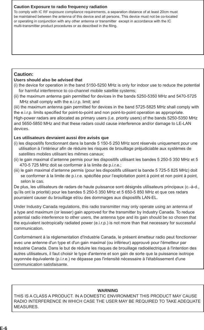 E-6WARNINGTHIS IS A CLASS A PRODUCT. IN A DOMESTIC ENVIRONMENT THIS PRODUCT MAY CAUSE RADIO INTERFERENCE IN WHICH CASE THE USER MAY BE REQUIRED TO TAKE ADEQUATE MEASURES.Caution Exposure to radio frequency radiationTo comply with IC RF exposure compliance requirements, a separation distance of at least 20cm must be maintained between the antenna of this device and all persons. This device must not be co-located or operating in conjunction with any other antenna or transmitter  except in accordance with the IC multi-transmitter product procedures or as described in the ling.Caution:Users should also be advised that(i)  the device for operation in the band 5150-5250 MHz is only for indoor use to reduce the potential for harmful interference to co-channel mobile satellite systems;(ii)  the maximum antenna gain permitted for devices in the bands 5250-5350 MHz and 5470-5725 MHz shall comply with the e.i.r.p. limit; and(iii) the maximum antenna gain permitted for devices in the band 5725-5825 MHz shall comply withthe e.i.r.p. limits specied for point-to-point and non point-to-point operation as appropriate. High-power radars are allocated as primary users (i.e. priority users) of the bands 5250-5350 MHz and 5650-5850 MHz and that these radars could cause interference and/or damage to LE-LAN devices.Les utilisateurs devraient aussi être avisés que(i)  les dispositifs fonctionnant dans la bande 5 150-5 250 MHz sont réservés uniquement pour une utilisation à l’intérieur an de réduire les risques de brouillage préjudiciable aux systèmes de satellites mobiles utilisant les mêmes canaux;(ii)  le gain maximal d’antenne permis pour les dispositifs utilisant les bandes 5 250-5 350 MHz et 5 470-5 725 MHz doit se conformer à la limite de p.i.r.e.;(iii)  le gain maximal d’antenne permis (pour les dispositifs utilisant la bande 5 725-5 825 MHz) doit se conformer à la limite de p.i.r.e. spéciée pour l’exploitation point à point et non point à point, selon le cas.De plus, les utilisateurs de radars de haute puissance sont désignés utilisateurs principaux (c.-à-d., qu’ils ont la priorité) pour les bandes 5 250-5 350 MHz et 5 650-5 850 MHz et que ces radars pourraient causer du brouillage et/ou des dommages aux dispositifs LAN-EL.Under Industry Canada regulations, this radio transmitter may only operate using an antenna of a type and maximum (or lesser) gain approved for the transmitter by Industry Canada. To reduce potential radio interference to other users, the antenna type and its gain should be so chosen that the equivalent isotropically radiated power (e.i.r.p.) is not more than that necessary for successful communication.Conformément à la réglementation d&apos;Industrie Canada, le présent émetteur radio peut fonctionner avec une antenne d&apos;un type et d&apos;un gain maximal (ou inférieur) approuvé pour l&apos;émetteur par Industrie Canada. Dans le but de réduire les risques de brouillage radioélectrique à l&apos;intention des autres utilisateurs, il faut choisir le type d&apos;antenne et son gain de sorte que la puissance isotrope rayonnée équivalente (p.i.r.e.) ne dépasse pas l&apos;intensité nécessaire à l&apos;établissement d&apos;une communication satisfaisante.