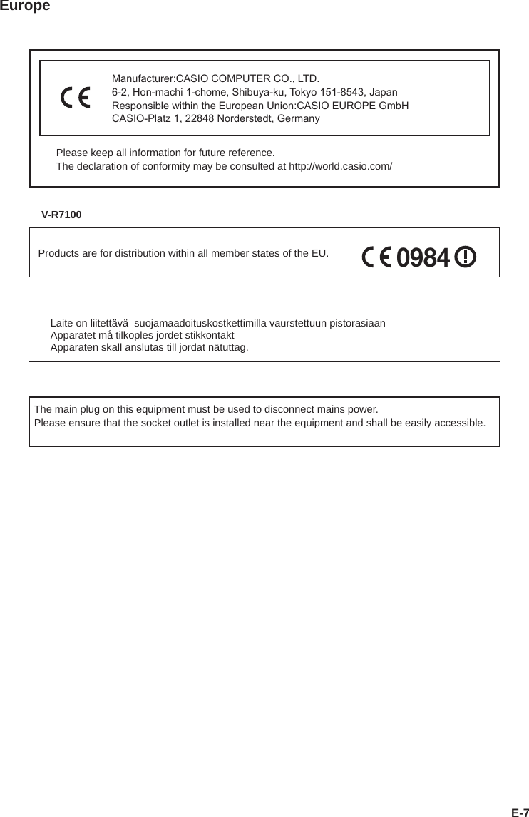 E-7EuropeManufacturer:CASIO COMPUTER CO., LTD.6-2, Hon-machi 1-chome, Shibuya-ku, Tokyo 151-8543, JapanResponsible within the European Union:CASIO EUROPE GmbHCASIO-Platz 1, 22848 Norderstedt, GermanyPlease keep all information for future reference.The declaration of conformity may be consulted at http://world.casio.com/V-R7100Products are for distribution within all member states of the EU.0984Laite on liitettävä  suojamaadoituskostkettimilla vaurstettuun pistorasiaanApparatet må tilkoples jordet stikkontaktApparaten skall anslutas till jordat nätuttag.The main plug on this equipment must be used to disconnect mains power. Please ensure that the socket outlet is installed near the equipment and shall be easily accessible.