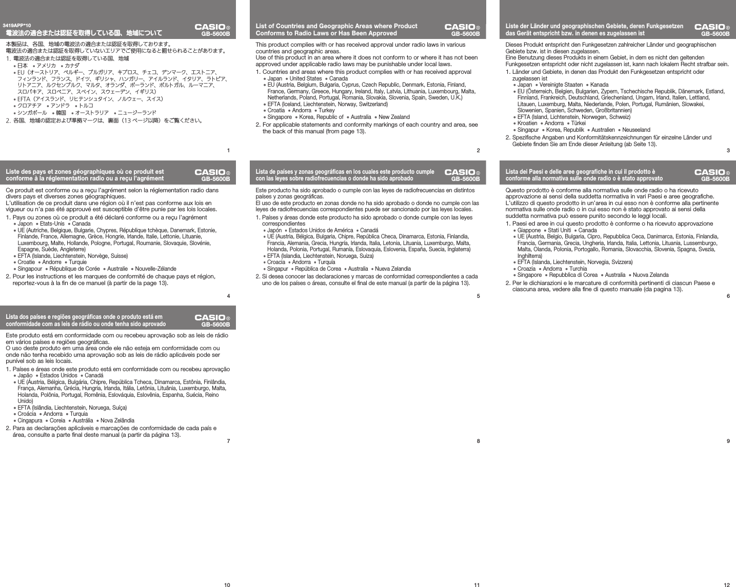 121110987GB-5600BLista dos países e regiões geográﬁ cas onde o produto está em conformidade com as leis de rádio ou onde tenha sido aprovadoEste produto está em conformidade com ou recebeu aprovação sob as leis de rádio em vários países e regiões geográﬁ cas.O uso deste produto em uma área onde ele não esteja em conformidade com ou onde não tenha recebido uma aprovação sob as leis de rádio aplicáveis pode ser punível sob as leis locais. 1. Países e áreas onde este produto está em conformidade com ou recebeu aprovação• Japão  • Estados Unidos  • Canadá•  UE (Áustria, Bélgica, Bulgária, Chipre, República Tcheca, Dinamarca, Estônia, Finlândia, França, Alemanha, Grécia, Hungria, Irlanda, Itália, Letônia, Lituânia, Luxemburgo, Malta, Holanda, Polônia, Portugal, Romênia, Eslováquia, Eslovênia, Espanha, Suécia, Reino Unido)• EFTA (Islândia, Liechtenstein, Noruega, Suíça)• Croácia  • Andorra  • Turquia• Cingapura  • Coreia  • Austrália  • Nova Zelândia Para as declarações aplicáveis e marcações de conformidade de cada país e 2. área, consulte a parte ﬁ nal deste manual (a partir da página 13).6GB-5600BLista dei Paesi e delle aree geograﬁ che in cui il prodotto è conforme alla normativa sulle onde radio o è stato approvatoQuesto prodotto è conforme alla normativa sulle onde radio o ha ricevuto approvazione ai sensi della suddetta normativa in vari Paesi e aree geograﬁ che.L’utilizzo di questo prodotto in un’area in cui esso non è conforme alla pertinente normativa sulle onde radio o in cui esso non è stato approvato ai sensi della suddetta normativa può essere punito secondo le leggi locali. Paesi ed aree in cui questo prodotto è conforme o ha ricevuto approvazione1. • Giappone  • Stati Uniti  • Canada•  UE (Austria, Belgio, Bulgaria, Cipro, Repubblica Ceca, Danimarca, Estonia, Finlandia, Francia, Germania, Grecia, Ungheria, Irlanda, Italia, Lettonia, Lituania, Lussemburgo, Malta, Olanda, Polonia, Portogallo, Romania, Slovacchia, Slovenia, Spagna, Svezia, Inghilterra)• EFTA (Islanda, Liechtenstein, Norvegia, Svizzera)• Croazia  • Andorra  • Turchia• Singapore  • Repubblica di Corea  • Australia  • Nuova Zelanda Per le dichiarazioni e le marcature di conformità pertinenti di ciascun Paese e 2. ciascuna area, vedere alla ﬁ ne di questo manuale (da pagina 13).5GB-5600BLista de países y zonas geográﬁ cas en los cuales este producto cumple con las leyes sobre radiofrecuencias o donde ha sido aprobadoEste producto ha sido aprobado o cumple con las leyes de radiofrecuencias en distintos países y zonas geográﬁ cas.El uso de este producto en zonas donde no ha sido aprobado o donde no cumple con las leyes de radiofrecuencias correspondientes puede ser sancionado por las leyes locales. Países y áreas donde este producto ha sido aprobado o donde cumple con las leyes 1. correspondientes• Japón  • Estados Unidos de América  • Canadá•  UE (Austria, Bélgica, Bulgaria, Chipre, República Checa, Dinamarca, Estonia, Finlandia, Francia, Alemania, Grecia, Hungría, Irlanda, Italia, Letonia, Lituania, Luxemburgo, Malta, Holanda, Polonia, Portugal, Rumanía, Eslovaquia, Eslovenia, España, Suecia, Inglaterra)• EFTA (Islandia, Liechtenstein, Noruega, Suiza)• Croacia  • Andorra  • Turquía• Singapur  • República de Corea  • Australia  • Nueva Zelandia Si desea conocer las declaraciones y marcas de conformidad correspondientes a cada 2. uno de los países o áreas, consulte el ﬁ nal de este manual (a partir de la página 13).4GB-5600BListe des pays et zones géographiques où ce produit est conforme à la réglementation radio ou a reçu l’agrémentCe produit est conforme ou a reçu l’agrément selon la réglementation radio dans divers pays et diverses zones géographiques.L’utilisation de ce produit dans une région où il n’est pas conforme aux lois en vigueur ou n’a pas été approuvé est susceptible d’être punie par les lois locales. Pays ou zones où ce produit a été déclaré conforme ou a reçu l’agrément1. • Japon  • Etats-Unis  • Canada•  UE (Autriche, Belgique, Bulgarie, Chypres, République tchèque, Danemark, Estonie, Finlande, France, Allemagne, Grèce, Hongrie, Irlande, Italie, Lettonie, Lituanie, Luxembourg, Malte, Hollande, Pologne, Portugal, Roumanie, Slovaquie, Slovénie, Espagne, Suède, Angleterre)• EFTA (Islande, Liechtenstein, Norvège, Suisse)• Croatie  • Andorre  • Turquie• Singapour  • République de Corée  • Australie  • Nouvelle-Zélande Pour les instructions et les marques de conformité de chaque pays et région, 2. reportez-vous à la ﬁ n de ce manuel (à partir de la page 13).3GB-5600BListe der Länder und geographischen Gebiete, deren Funkgesetzen das Gerät entspricht bzw. in denen es zugelassen istDieses Produkt entspricht den Funkgesetzen zahlreicher Länder und geographischen Gebiete bzw. ist in diesen zugelassen.Eine Benutzung dieses Produkts in einem Gebiet, in dem es nicht den geltenden Funkgesetzen entspricht oder nicht zugelassen ist, kann nach lokalem Recht strafbar sein. 1. Länder und Gebiete, in denen das Produkt den Funkgesetzen entspricht oder zugelassen ist• Japan  • Vereinigte Staaten  • Kanada•  EU (Österreich, Belgien, Bulgarien, Zypern, Tschechische Republik, Dänemark, Estland, Finnland, Frankreich, Deutschland, Griechenland, Ungarn, Irland, Italien, Lettland, Litauen, Luxemburg, Malta, Niederlande, Polen, Portugal, Rumänien, Slowakei, Slowenien, Spanien, Schweden, Großbritannien)• EFTA (Island, Lichtenstein, Norwegen, Schweiz)• Kroatien  • Andorra  • Türkei• Singapur  • Korea, Republik  • Australien  • Neuseeland 2. Speziﬁ sche Angaben und Konformitätskennzeichnungen für einzelne Länder und Gebiete ﬁ nden Sie am Ende dieser Anleitung (ab Seite 13).2GB-5600BList of Countries and Geographic Areas where Product Conforms to Radio Laws or Has Been ApprovedThis product complies with or has received approval under radio laws in various countries and geographic areas.Use of this product in an area where it does not conform to or where it has not been approved under applicable radio laws may be punishable under local laws. Countries and areas where this product complies with or has received approval1. • Japan  • United States  • Canada•  EU (Austria, Belgium, Bulgaria, Cyprus, Czech Republic, Denmark, Estonia, Finland, France, Germany, Greece, Hungary, Ireland, Italy, Latvia, Lithuania, Luxembourg, Malta, Netherlands, Poland, Portugal, Romania, Slovakia, Slovenia, Spain, Sweden, U.K.)• EFTA (Iceland, Liechtenstein, Norway, Switzerland)• Croatia  • Andorra  • Turkey• Singapore  • Korea, Republic of  • Australia  • New Zealand For applicable statements and conformity markings of each country and area, see 2. the back of this manual (from page 13).1電波法の適合または認証を取得している国、地域について本製品は、各国、地域の電波法の適合または認証を取得しております。電波法の適合または認証を取得していないエリアでご使用になると罰せられることがあります。 電波法の適合または認証を取得している国、地域1. • 日本 • アメリカ • カナダ•  EU（オーストリア、ベルギー、ブルガリア、キプロス、チェコ、デンマーク、エストニア、フィンランド、フランス、ドイツ、ギリシャ、ハンガリー、アイルランド、イタリア、ラトビア、リトアニア、ルクセンブルク、マルタ、オランダ、ポーランド、ポルトガル、ルーマニア、スロバキア、スロベニア、スペイン、スウェーデン、イギリス）•  EFTA（アイスランド、リヒテンシュタイン、ノルウェー、スイス）• クロアチア • アンドラ • トルコ• シンガポール • 韓国 • オーストラリア • ニュージーランド 2.  各国、地域の認定および準拠マークは、裏面（13 ページ以降）をご覧ください。3419APP*10GB-5600B