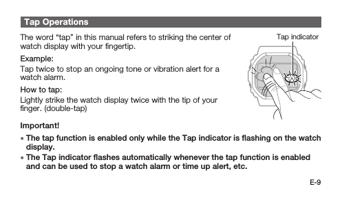E-9Tap OperationsTap indicatorThe word “tap” in this manual refers to striking the center of watch display with your ﬁngertip.Example:Tap twice to stop an ongoing tone or vibration alert for a watch alarm.How to tap:Lightly strike the watch display twice with the tip of your ﬁnger. (double-tap)Important! • The tap function is enabled only while the Tap indicator is ﬂashing on the watch display. • The Tap indicator ﬂashes automatically whenever the tap function is enabled and can be used to stop a watch alarm or time up alert, etc.
