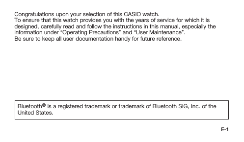 E-1Congratulations upon your selection of this CASIO watch.To ensure that this watch provides you with the years of service for which it is designed, carefully read and follow the instructions in this manual, especially the information under “Operating Precautions” and “User Maintenance”.Be sure to keep all user documentation handy for future reference.Bluetooth® is a registered trademark or trademark of Bluetooth SIG, Inc. of the United States.