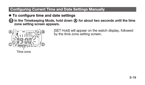 E-19Conﬁguring Current Time and Date Settings Manually To conﬁgure time and date settings 1   In the Timekeeping Mode, hold down A for about two seconds until the time zone setting screen appears. [SET Hold] will appear on the watch display, followed by the time zone setting screen.Time zone