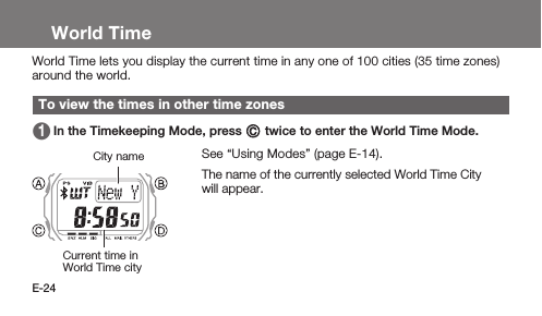 E-24World TimeWorld Time lets you display the current time in any one of 100 cities (35 time zones) around the world.To view the times in other time zones 1   In the Timekeeping Mode, press C twice to enter the World Time Mode.See “Using Modes” (page E-14).1   The name of the currently selected World Time City will appear.Current time in World Time cityCity name