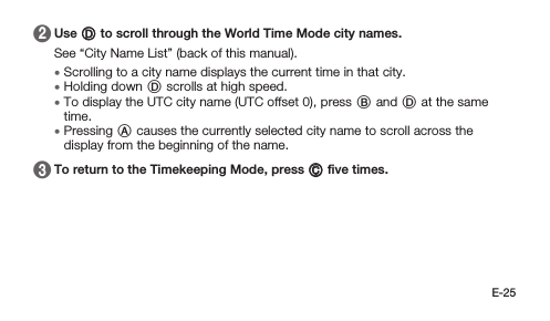 E-25 2   Use D to scroll through the World Time Mode city names.See “City Name List” (back of this manual). • Scrolling to a city name displays the current time in that city. • Holding down D scrolls at high speed. • To display the UTC city name (UTC offset 0), press B and D at the same time. • Pressing A causes the currently selected city name to scroll across the display from the beginning of the name. 3   To return to the Timekeeping Mode, press C ﬁve times.