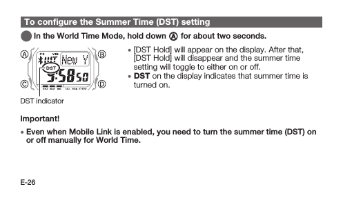 E-26To conﬁgure the Summer Time (DST) setting   In the World Time Mode, hold down A for about two seconds. • [DST Hold] will appear on the display. After that, [DST Hold] will disappear and the summer time setting will toggle to either on or off. • DST on the display indicates that summer time is turned on.Important! • Even when Mobile Link is enabled, you need to turn the summer time (DST) on or off manually for World Time.DST indicator