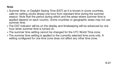 E-27Note • Summer time, or Daylight Saving Time (DST) as it is known in some countries, calls for setting clocks ahead one hour from standard time during the summer season. Note that the period during which and the areas where summer time is applied depend on each country. Some countries or geographic areas may not use summer time. • The DST indicator will be on the display and timekeeping will be advanced by one hour when summer time is turned on. • The summer time setting cannot be changed for the UTC World Time zone. • The summer time setting is applied to the currently selected time zone only. A setting conﬁgured for one time zone does not affect any other time zone.