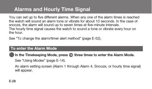 E-28Alarms and Hourly Time SignalYou can set up to ﬁve different alarms. When any one of the alarm times is reached the watch will sound an alarm tone or vibrate for about 10 seconds. In the case of snooze, the alarm will sound up to seven times at ﬁve-minute intervals.The hourly time signal causes the watch to sound a tone or vibrate every hour on the hour.See “To change the alarm/timer alert method” (page E-52).To enter the Alarm Mode   In the Timekeeping Mode, press C three times to enter the Alarm Mode.See “Using Modes” (page E-14). An alarm setting screen (Alarm 1 through Alarm 4, Snooze, or hourly time signal) will appear.