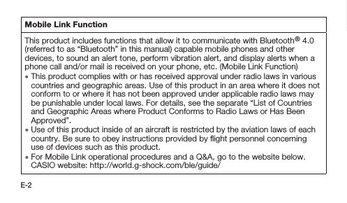 E-2Mobile Link FunctionThis product includes functions that allow it to communicate with Bluetooth® 4.0 (referred to as “Bluetooth” in this manual) capable mobile phones and other devices, to sound an alert tone, perform vibration alert, and display alerts when a phone call and/or mail is received on your phone, etc. (Mobile Link Function) • This product complies with or has received approval under radio laws in various countries and geographic areas. Use of this product in an area where it does not conform to or where it has not been approved under applicable radio laws may be punishable under local laws. For details, see the separate “List of Countries and Geographic Areas where Product Conforms to Radio Laws or Has Been Approved”. • Use of this product inside of an aircraft is restricted by the aviation laws of each country. Be sure to obey instructions provided by ﬂight personnel concerning use of devices such as this product. • For Mobile Link operational procedures and a Q&amp;A, go to the website below. CASIO website: http://world.g-shock.com/ble/guide/