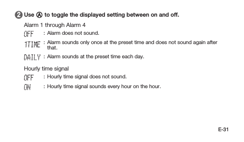 E-31 2   Use A to toggle the displayed setting between on and off. Alarm 1 through Alarm 4: Alarm does not sound.: Alarm sounds only once at the preset time and does not sound again after that.: Alarm sounds at the preset time each day. Hourly time signal: Hourly time signal does not sound.: Hourly time signal sounds every hour on the hour.