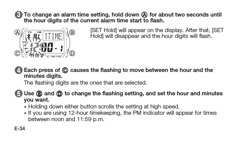 E-34 3   To change an alarm time setting, hold down A for about two seconds until the hour digits of the current alarm time start to ﬂash. [SET Hold] will appear on the display. After that, [SET Hold] will disappear and the hour digits will ﬂash. 4   Each press of C causes the ﬂashing to move between the hour and the minutes digits. The ﬂashing digits are the ones that are selected. 5   Use B and D to change the ﬂashing setting, and set the hour and minutes you want. • Holding down either button scrolls the setting at high speed. • If you are using 12-hour timekeeping, the PM indicator will appear for times between noon and 11:59 p.m.