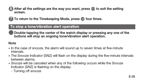 E-35 6   After all the settings are the way you want, press A to exit the setting screen. 7   To return to the Timekeeping Mode, press C four times.To stop a tone/vibration alert operation   Double-tapping the center of the watch display or pressing any one of the buttons will stop an ongoing tone/vibration alert operation.Note • In the case of snooze, the alarm will sound up to seven times at ﬁve-minute intervals. • The Snooze Indicator (SNZ) will ﬂash on the display during the ﬁve-minute intervals between alarms. • Snooze will be canceled when any of the following occurs while the Snooze Indicator (SNZ) is ﬂashing on the display. -  Turning off snooze