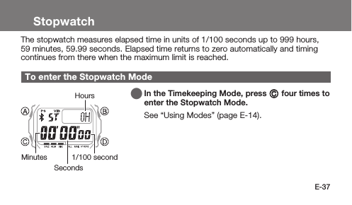 E-37StopwatchThe stopwatch measures elapsed time in units of 1/100 seconds up to 999 hours, 59 minutes, 59.99 seconds. Elapsed time returns to zero automatically and timing continues from there when the maximum limit is reached.To enter the Stopwatch Mode   In the Timekeeping Mode, press C four times to enter the Stopwatch Mode.See “Using Modes” (page E-14).SecondsMinutes 1/100 secondHours