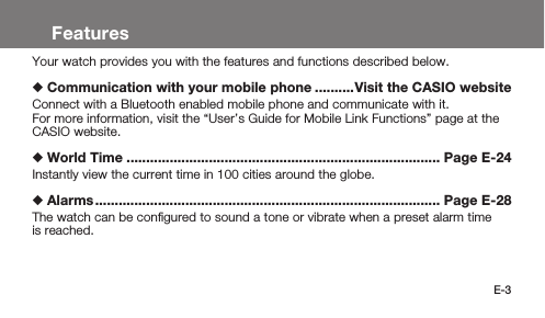 E-3FeaturesYour watch provides you with the features and functions described below.  Communication with your mobile phone ..........Visit the CASIO websiteConnect with a Bluetooth enabled mobile phone and communicate with it.For more information, visit the “User’s Guide for Mobile Link Functions” page at the CASIO website.  World Time ................................................................................ Page E-24Instantly view the current time in 100 cities around the globe.  Alarms ........................................................................................ Page E-28The watch can be conﬁgured to sound a tone or vibrate when a preset alarm time is reached.