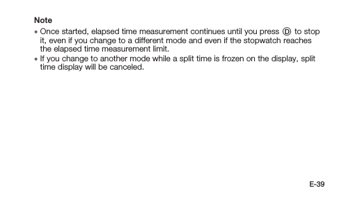 E-39Note • Once started, elapsed time measurement continues until you press D to stop it, even if you change to a different mode and even if the stopwatch reaches the elapsed time measurement limit. • If you change to another mode while a split time is frozen on the display, split time display will be canceled.