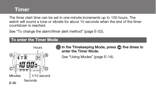 E-40TimerThe timer start time can be set in one-minute increments up to 100 hours. The watch will sound a tone or vibrate for about 10 seconds when the end of the timer countdown is reached.See “To change the alarm/timer alert method” (page E-52).To enter the Timer Mode   In the Timekeeping Mode, press C ﬁve times to enter the Timer Mode.See “Using Modes” (page E-14).SecondsMinutes 1/10 secondHours