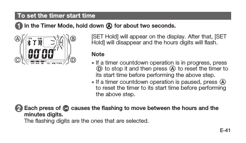 E-41To set the timer start time 1   In the Timer Mode, hold down A for about two seconds. [SET Hold] will appear on the display. After that, [SET Hold] will disappear and the hours digits will ﬂash.Note • If a timer countdown operation is in progress, press D to stop it and then press A to reset the timer to its start time before performing the above step. • If a timer countdown operation is paused, press A to reset the timer to its start time before performing the above step. 2   Each press of C causes the ﬂashing to move between the hours and the minutes digits. The ﬂashing digits are the ones that are selected.