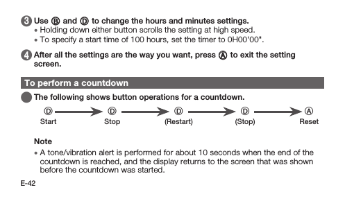 E-42 3   Use B and D to change the hours and minutes settings. • Holding down either button scrolls the setting at high speed. • To specify a start time of 100 hours, set the timer to 0H00&apos;00&quot;. 4   After all the settings are the way you want, press A to exit the setting screen.To perform a countdown   The following shows button operations for a countdown.DD D D AStart Stop (Restart) (Stop) ResetNote • A tone/vibration alert is performed for about 10 seconds when the end of the countdown is reached, and the display returns to the screen that was shown before the countdown was started.