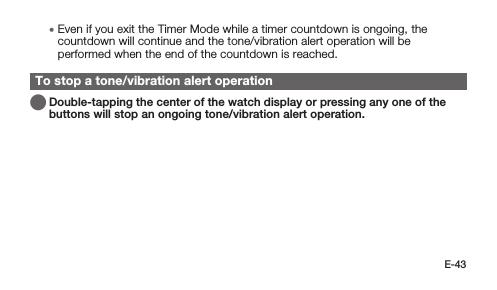 E-43 • Even if you exit the Timer Mode while a timer countdown is ongoing, the countdown will continue and the tone/vibration alert operation will be performed when the end of the countdown is reached.To stop a tone/vibration alert operation   Double-tapping the center of the watch display or pressing any one of the buttons will stop an ongoing tone/vibration alert operation.