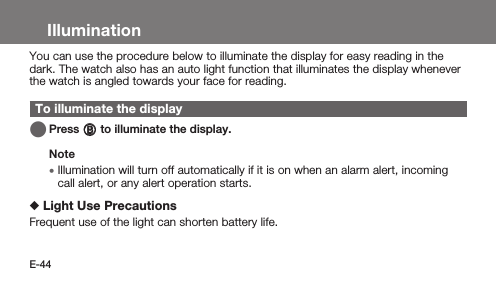 E-44IlluminationYou can use the procedure below to illuminate the display for easy reading in the dark. The watch also has an auto light function that illuminates the display whenever the watch is angled towards your face for reading.To illuminate the display   Press B to illuminate the display.Note • Illumination will turn off automatically if it is on when an alarm alert, incoming call alert, or any alert operation starts. Light Use PrecautionsFrequent use of the light can shorten battery life.