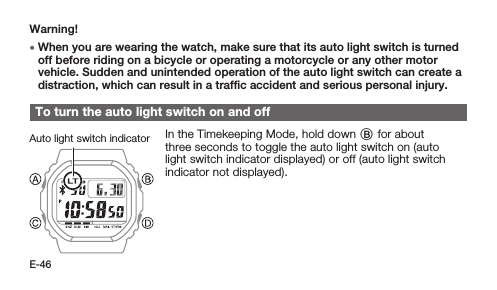 E-46Warning! • When you are wearing the watch, make sure that its auto light switch is turned off before riding on a bicycle or operating a motorcycle or any other motor vehicle. Sudden and unintended operation of the auto light switch can create a distraction, which can result in a trafﬁc accident and serious personal injury.To turn the auto light switch on and offIn the Timekeeping Mode, hold down B for about three seconds to toggle the auto light switch on (auto light switch indicator displayed) or off (auto light switch indicator not displayed).Auto light switch indicator