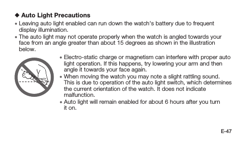 E-47 Auto Light Precautions • Leaving auto light enabled can run down the watch&apos;s battery due to frequent display illumination. • The auto light may not operate properly when the watch is angled towards your face from an angle greater than about 15 degrees as shown in the illustration below. • Electro-static charge or magnetism can interfere with proper auto light operation. If this happens, try lowering your arm and then angle it towards your face again. • When moving the watch you may note a slight rattling sound. This is due to operation of the auto light switch, which determines the current orientation of the watch. It does not indicate malfunction. • Auto light will remain enabled for about 6 hours after you turn it on.